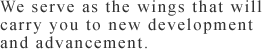 We serve as the wings that will carry you to new development and advancement.