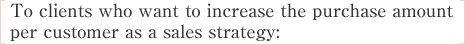 To clients who want to increase the purchase amount per customer as a sales strategy: