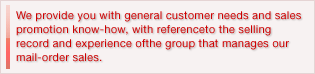 We provide you with general customer needs and sales promotion know-how, with reference to the selling record and experience of the group that manages our mail-order sales.