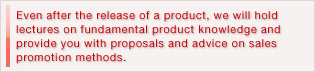 Even after the release of a product, we will hold lectures on fundamental product knowledge and provide you with proposals and advice on sales promotion methods.