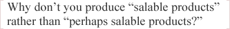 Why don’t you produce “salable products” rather than “perhaps salable products?”