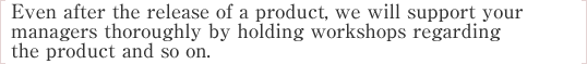 Even after the release of a product, we will support your managers thoroughly by holding workshops regarding the product and so on.